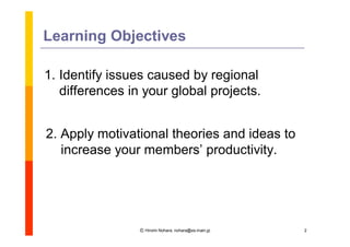 Learning Objectives

1. Identify issues caused by regional
   differences in your global projects.


2. Apply motivational theories and ideas to
   increase your members’   productivity.




                 Ⓒ Hiromi Nohara, nohara@es.main.jp   2
 