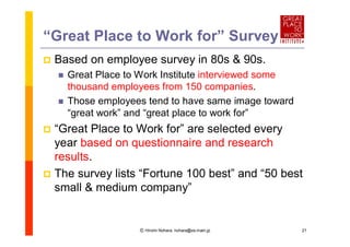 “Great Place to Work for”Survey
   Based on employee survey in 80s & 90s.
       Great Place to Work Institute interviewed some
        thousand employees from 150 companies.
       Those employees tend to have same image toward
        “great work”and “
                        great place to work for”
 “Great Place to Work for” selected every
                           are
  year based on questionnaire and research
  results.
 The survey lists “
                   Fortune 100 best”and “ best
                                         50
  small & medium company”


                      Ⓒ Hiromi Nohara, nohara@es.main.jp   21
 