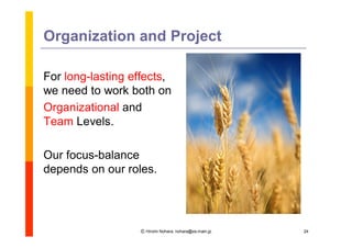 Organization and Project

For long-lasting effects,
we need to work both on
Organizational and
Team Levels.

Our focus-balance
depends on our roles.




                  Ⓒ Hiromi Nohara, nohara@es.main.jp   24
 