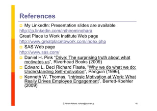 References
  My LinkedIn: Presentation slides are available
http://jp.linkedin.com/in/hirominohara
Great Place to Work Institute Web page
http://www.greatplacetowork.com/index.php
 SAS Web page
http://www.sas.com/
 Daniel H. Pink “   Drive: The surprising truth about what
   motivates us”Riverhead Books (2009)
                  ,
 Edward L. Deci Richard Flaste, “      Why we do what we do:
   Understanding Self-motivation”Penguin (1996),
                                      ,
 Kenneth W. Thomas, “      Intrinsic Motivation at Work: What
   Really Drives Employee Engagement”Berrett-Koehler
                                             ,
   (2009)


                      Ⓒ Hiromi Nohara, nohara@es.main.jp     40
 