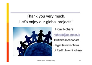 Thank you very much.
Let’enjoy our global projects!
   s
                                       Hiromi Nohara
                                       nohara@es.main.jp
                                       Twitter:hirominohara
                                       Skype:hirominohara
                                       LinkedIn:hirominohara


         Ⓒ Hiromi Nohara, nohara@es.main.jp                 41
 