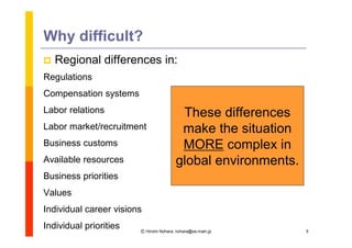 Why difficult?
   Regional differences in:
Regulations
Compensation systems
Labor relations                          These differences
Labor market/recruitment                 make the situation
Business customs                         MORE complex in
Available resources                     global environments.
Business priorities
Values
Individual career visions
Individual priorities   Ⓒ Hiromi Nohara, nohara@es.main.jp     5
 