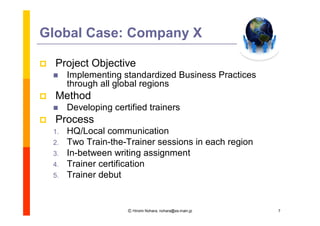 Global Case: Company X

   Project Objective
        Implementing standardized Business Practices
         through all global regions
   Method
        Developing certified trainers
   Process
    1.   HQ/Local communication
    2.   Two Train-the-Trainer sessions in each region
    3.   In-between writing assignment
    4.   Trainer certification
    5.   Trainer debut


                        Ⓒ Hiromi Nohara, nohara@es.main.jp   7
 