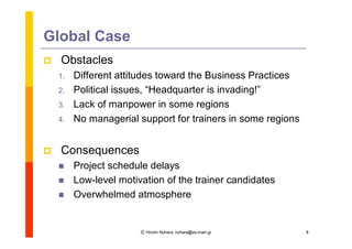 Global Case
   Obstacles
    1.   Different attitudes toward the Business Practices
    2.   Political issues, “
                           Headquarter is invading!”
    3.   Lack of manpower in some regions
    4.   No managerial support for trainers in some regions


   Consequences
        Project schedule delays
        Low-level motivation of the trainer candidates
        Overwhelmed atmosphere


                        Ⓒ Hiromi Nohara, nohara@es.main.jp    8
 