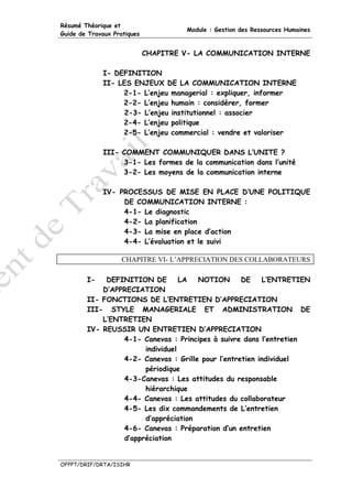 Résumé Théorique et
                                      Module : Gestion des Ressources Humaines
Guide de Travaux Pratiques


                             CHAPITRE V- LA COMMUNICATION INTERNE

             I- DEFINITION
             II- LES ENJEUX DE LA COMMUNICATION INTERNE
                  2-1- L’enjeu managerial : expliquer, informer
                  2-2- L’enjeu humain : considérer, former
                  2-3- L’enjeu institutionnel : associer
                  2-4- L’enjeu politique
                  2-5- L’enjeu commercial : vendre et valoriser

             III- COMMENT COMMUNIQUER DANS L’UNITE ?
                  3-1- Les formes de la communication dans l’unité
                  3-2- Les moyens de la communication interne

             IV- PROCESSUS DE MISE EN PLACE D’UNE POLITIQUE
                  DE COMMUNICATION INTERNE :
                  4-1- Le diagnostic
                  4-2- La planification
                  4-3- La mise en place d’action
                  4-4- L’évaluation et le suivi

                    CHAPITRE VI- L’APPRECIATION DES COLLABORATEURS

        I-   DEFINITION DE        LA  NOTION       DE    L’ENTRETIEN
            D’APPRECIATION
        II- FONCTIONS DE L’ENTRETIEN D’APPRECIATION
        III- STYLE MANAGERIALE ET ADMINISTRATION DE
            L’ENTRETIEN
        IV- REUSSIR UN ENTRETIEN D’APPRECIATION
                 4-1- Canevas : Principes à suivre dans l’entretien
                       individuel
                 4-2- Canevas : Grille pour l’entretien individuel
                       périodique
                 4-3-Canevas : Les attitudes du responsable
                       hiérarchique
                 4-4- Canevas : Les attitudes du collaborateur
                 4-5- Les dix commandements de L’entretien
                       d’appréciation
                 4-6- Canevas : Préparation d’un entretien
                 d’appréciation


OFPPT/DRIF/DRTA/ISIHR
 