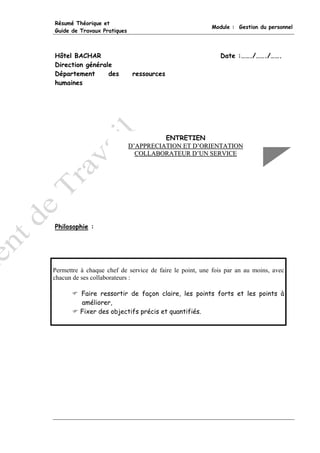 Résumé Théorique et
                                                         Module : Gestion du personnel
Guide de Travaux Pratiques



Hôtel BACHAR                                                Date :……./……./…….
Direction générale
Département      des          ressources
humaines




                                       ENTRETIEN
                             D’APPRECIATION ET D’ORIENTATION
                               COLLABORATEUR D’UN SERVICE




Philosophie :




Permettre à chaque chef de service de faire le point, une fois par an au moins, avec
chacun de ses collaborateurs :

         Faire ressortir de façon claire, les points forts et les points à
         améliorer,
         Fixer des objectifs précis et quantifiés.
 