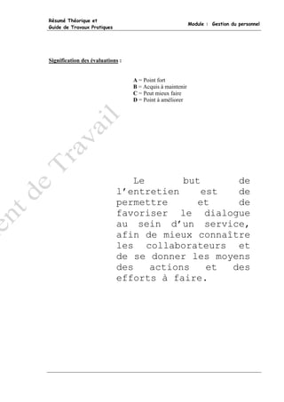 Résumé Théorique et
                                                           Module : Gestion du personnel
Guide de Travaux Pratiques




Signification des évaluations :


                                  A = Point fort
                                  B = Acquis à maintenir
                                  C = Peut mieux faire
                                  D = Point à améliorer




                                Le       but      de
                             l’entretien     est  de
                             permettre      et    de
                             favoriser le dialogue
                             au sein d’un service,
                             afin de mieux connaître
                             les collaborateurs et
                             de se donner les moyens
                             des   actions    et des
                             efforts à faire.
 
