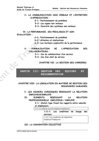 Résumé Théorique et
                                    Module : Gestion des Ressources Humaines
Guide de Travaux Pratiques


        V- LA COMMUNICATION NON VERBALE ET L’ENTRETIEN
             D’APPRECIATION :
                 5-1- Positionnement du problème
                 5-2- Les signes non verbaux
                 5-3- Diversité des systèmes non verbaux

    VI- LA PERFORMANCE, SES PREALABLES ET SON
EVALUATION :
              6-1- Positionnement du problème
              6-2- Attentes et réalisations
              6-3- Les facteurs explicatifs de la performance

        V-     FORMALISATION         DE     L’APPRECIATION             DES
             COLLABORATEURS :
                  5-1- Cas du collaborateur d’un service
                  5-2- Cas d’un chef de service

                         CHAPITRE VII- LA GESTION DES CARRIERES



   PARTIE         III- GESTION DES    EQUIPES                       ET
                       REGLEMENTATION


 CHAPITRE VIII- LA LEGISLATION EN MATIERE DE GESTION DES
                                    RESSOURCES HUMAINES

        I- LES SOURCES JURIDIQUES REGISSANT LA RELATION
            EMPLOYEUR/EMPLOYE
        II-     ELEMENTS             REGISSANT            LA    RELATION
            PROFESSIONNELLE EMPLOYEUR / EMPLOYE :
                 2-1- Statut-type fixant les rapports entre salariés
                 et employeurs
                 2-2- La relation travail employé/employeur :
                            1-2-1- Les conditions de louage des
                            services
                            1-2-2- Les conditions de séparation
                            Employé/Employeur

        III- LA CONVENTION COLLECTIVE


OFPPT/DRIF/DRTA/ISIHR
 