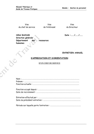 Résumé Théorique et
                                                    Module : Gestion du personnel
Guide de Travaux Pratiques




          Visa                         Visa                  Visa
   du chef de service            de l’intéressé          du Directeur



Hôtel BACHAR                                           Date :……./……./…….
Direction générale
Département      des         ressources
humaines




                                                    ENTRETIEN ANNUEL

                  D’APPRECIATION ET D’ORIENTATION

                             D’UN CHEF DE SERVICE




Nom :……………………………………………………………………………………………………………………….
Prénom : ………………………………………………………………………………………………………………..
Fonction actuelle : ………………………………………………………………………………………………

Fonction occupé depuis : ……………………………………………………………………………………..
Date de recrutement : ………………………………………………………………………………………..

Entretien effectué par : ……………………………………………………………………………………..
Date du précédent entretien : ……………………………………………………………………………

Période sur laquelle porte l’entretien : ……………………………………………………………..
 