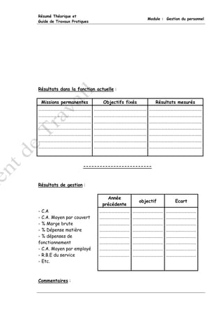 Résumé Théorique et
                                                     Module : Gestion du personnel
Guide de Travaux Pratiques




Résultats dans la fonction actuelle :

 Missions permanentes           Objectifs fixés          Résultats mesurés
…………………………………………….           …………………………………………….       …………………………………………….
…………………………………………….           …………………………………………….       …………………………………………….
…………………………………………….           …………………………………………….       …………………………………………….
…………………………………………….           …………………………………………….       …………………………………………….
…………………………………………….           …………………………………………….       …………………………………………….
…………………………………………….           …………………………………………….       …………………………………………….
…………………………………………….           …………………………………………….       …………………………………………….



                       -------------------------



Résultats de gestion :

                                  Année
                                                  objectif         Ecart
                                précédente
- C.A                         …………………………     …………………………       …………………………
- C.A. Moyen par couvert      …………………………     …………………………       …………………………
- % Marge brute               …………………………     …………………………       …………………………
- % Dépense matière           …………………………     …………………………       …………………………
- % dépenses de               …………………………     …………………………       …………………………
fonctionnement                …………………………     …………………………       …………………………
- C.A. Moyen par employé      …………………………     …………………………       …………………………
- R.B.E du service            …………………………     …………………………       …………………………
- Etc.



Commentaires :
 