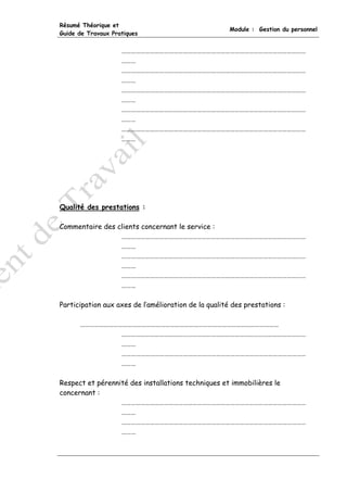 Résumé Théorique et
                                                      Module : Gestion du personnel
Guide de Travaux Pratiques


                    ………………………………………………………………………………………………………
                    ………
                    ………………………………………………………………………………………………………
                    ………
                    ………………………………………………………………………………………………………
                    ………
                    ………………………………………………………………………………………………………
                    ………
                    ………………………………………………………………………………………………………
                    ………




Qualité des prestations :

Commentaire des clients concernant le service :
                 ………………………………………………………………………………………………………
                 ………
                 ………………………………………………………………………………………………………
                 ………
                 ………………………………………………………………………………………………………
                 ………

Participation aux axes de l’amélioration de la qualité des prestations :

      ………………………………………………………………………………………………………………
               ………………………………………………………………………………………………………
               ………
               ………………………………………………………………………………………………………
               ………

Respect et pérennité des installations techniques et immobilières le
concernant :
                  ………………………………………………………………………………………………………
                  ………
                  ………………………………………………………………………………………………………
                  ………
 