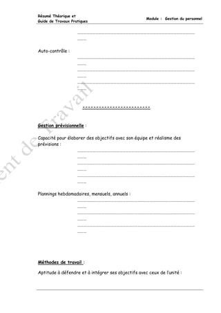 Résumé Théorique et
                                                    Module : Gestion du personnel
Guide de Travaux Pratiques


                    ………………………………………………………………………………………………………
                    ………

Auto-contrôle :
                    ………………………………………………………………………………………………………
                    ………
                    ………………………………………………………………………………………………………
                    ………
                    ………………………………………………………………………………………………………
                    ………



                       -------------------------



Gestion prévisionnelle :

Capacité pour élaborer des objectifs avec son équipe et réalisme des
prévisions :
                   ………………………………………………………………………………………………………
                   ………
                   ………………………………………………………………………………………………………
                   ………
                   ………………………………………………………………………………………………………
                   ………

Plannings hebdomadaires, mensuels, annuels :
                 ………………………………………………………………………………………………………
                 ………
                 ………………………………………………………………………………………………………
                 ………
                 ………………………………………………………………………………………………………
                 ………




Méthodes de travail :

Aptitude à défendre et à intégrer ses objectifs avec ceux de l’unité :
 