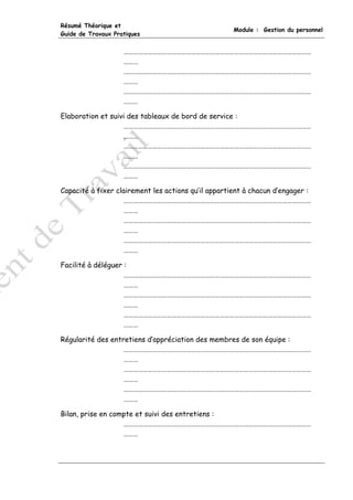 Résumé Théorique et
                                                     Module : Gestion du personnel
Guide de Travaux Pratiques


                    ………………………………………………………………………………………………………
                    ………
                    ………………………………………………………………………………………………………
                    ………
                    ………………………………………………………………………………………………………
                    ………

Elaboration et suivi des tableaux de bord de service :
                   ………………………………………………………………………………………………………
                   ………
                   ………………………………………………………………………………………………………
                   ………
                   ………………………………………………………………………………………………………
                   ………

Capacité à fixer clairement les actions qu’il appartient à chacun d’engager :
                    ………………………………………………………………………………………………………
                    ………
                    ………………………………………………………………………………………………………
                    ………
                    ………………………………………………………………………………………………………
                    ………

Facilité à déléguer :
                    ………………………………………………………………………………………………………
                    ………
                    ………………………………………………………………………………………………………
                    ………
                    ………………………………………………………………………………………………………
                    ………

Régularité des entretiens d’appréciation des membres de son équipe :
                   ………………………………………………………………………………………………………
                   ………
                   ………………………………………………………………………………………………………
                   ………
                   ………………………………………………………………………………………………………
                   ………

Bilan, prise en compte et suivi des entretiens :
                   ………………………………………………………………………………………………………
                   ………
 