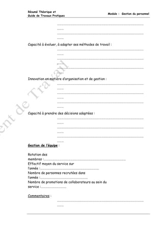 Résumé Théorique et
                                          Module : Gestion du personnel
Guide de Travaux Pratiques


                    ………………………………………………………………………………………………………
                    ………
                    ………………………………………………………………………………………………………
                    ………

Capacité à évoluer, à adapter ses méthodes de travail :
                   ………………………………………………………………………………………………………
                   ………
                   ………………………………………………………………………………………………………
                   ………
                   ………………………………………………………………………………………………………
                   ………

Innovation en matière d’organisation et de gestion :
                  ………………………………………………………………………………………………………
                  ………
                  ………………………………………………………………………………………………………
                  ………
                  ………………………………………………………………………………………………………
                  ………

Capacité à prendre des décisions adaptées :
                   ………………………………………………………………………………………………………
                   ………
                   ………………………………………………………………………………………………………
                   ………
                   ………………………………………………………………………………………………………
                   ………
Gestion de l’équipe :

Rotation des
membres :…………………………………………………………………………………………………
Effectif moyen du service sur
l’année :…………………………………………………………………….
Nombre de personnes recrutées dans
l’année :……………………………………………………….
Nombre de promotions de collaborateurs au sein du
service :…………………………….

Commentaires :
                    ………………………………………………………………………………………………………
                    ………
 