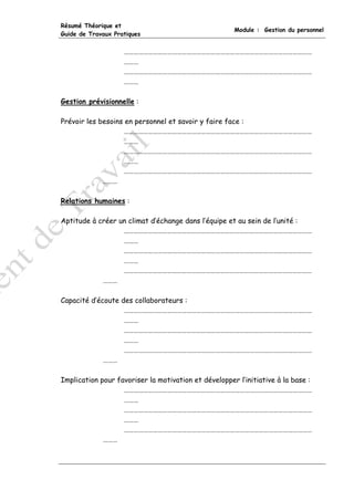 Résumé Théorique et
                                                      Module : Gestion du personnel
Guide de Travaux Pratiques


                    ………………………………………………………………………………………………………
                    ………
                    ………………………………………………………………………………………………………
                    ………

Gestion prévisionnelle :

Prévoir les besoins en personnel et savoir y faire face :
                    ………………………………………………………………………………………………………
                    ………
                    ………………………………………………………………………………………………………
                    ………
                    ………………………………………………………………………………………………………
             ………

Relations humaines :

Aptitude à créer un climat d’échange dans l’équipe et au sein de l’unité :
                  ………………………………………………………………………………………………………
                  ………
                  ………………………………………………………………………………………………………
                  ………
                  ………………………………………………………………………………………………………
            ………

Capacité d’écoute des collaborateurs :
                   ………………………………………………………………………………………………………
                   ………
                   ………………………………………………………………………………………………………
                   ………
                   ………………………………………………………………………………………………………
             ………

Implication pour favoriser la motivation et développer l’initiative à la base :
                   ………………………………………………………………………………………………………
                   ………
                   ………………………………………………………………………………………………………
                   ………
                   ………………………………………………………………………………………………………
             ………
 