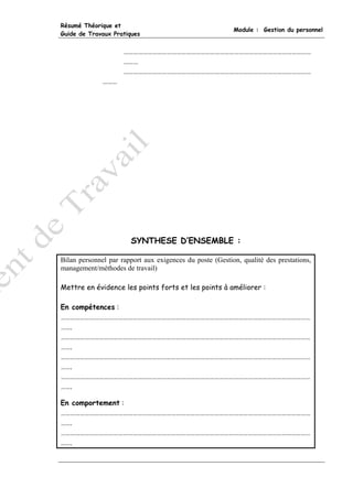 Résumé Théorique et
                                                          Module : Gestion du personnel
Guide de Travaux Pratiques


                     ………………………………………………………………………………………………………
                     ………
                     ………………………………………………………………………………………………………
              ………




                       SYNTHESE D’ENSEMBLE :

Bilan personnel par rapport aux exigences du poste (Gestion, qualité des prestations,
management/méthodes de travail)

Mettre en évidence les points forts et les points à améliorer :

En compétences :
…………………………………………………………………………………………………………………………………………
…….
…………………………………………………………………………………………………………………………………………
…….
…………………………………………………………………………………………………………………………………………
…….
…………………………………………………………………………………………………………………………………………
…….

En comportement :
…………………………………………………………………………………………………………………………………………
…….
…………………………………………………………………………………………………………………………………………
…….
 