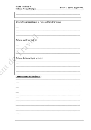 Résumé Théorique et
                                     Module : Gestion du personnel
Guide de Travaux Pratiques


…………………………………………………………………………………………………………………………………………
…….

Orientation proposée par le responsable hiérarchique :
…………………………………………………………………………………………………………………………………………
…….
…………………………………………………………………………………………………………………………………………
…….
…………………………………………………………………………………………………………………………………………
…….
Actions à entreprendre :
…………………………………………………………………………………………………………………………………………
…….
…………………………………………………………………………………………………………………………………………
…….
…………………………………………………………………………………………………………………………………………
…….
Actions de formation à prévoir :
…………………………………………………………………………………………………………………………………………
…….
…………………………………………………………………………………………………………………………………………
…….
…………………………………………………………………………………………………………………………………………
…….
Commentaires de l’intéressé :
…………………………………………………………………………………………………………………………………………
…….
…………………………………………………………………………………………………………………………………………
…….
…………………………………………………………………………………………………………………………………………
…….
…………………………………………………………………………………………………………………………………………
…….
…………………………………………………………………………………………………………………………………………
…….
…………………………………………………………………………………………………………………………………………
…….
…………………………………………………………………………………………………………………………………………
…….
 
