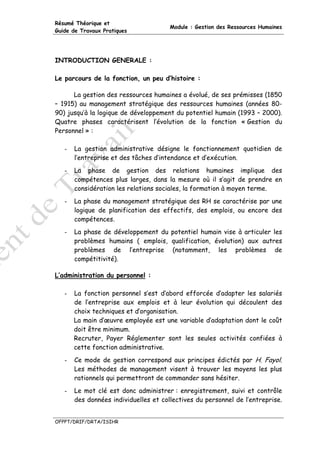 Résumé Théorique et
                                       Module : Gestion des Ressources Humaines
Guide de Travaux Pratiques




INTRODUCTION GENERALE :

Le parcours de la fonction, un peu d’histoire :

      La gestion des ressources humaines a évolué, de ses prémisses (1850
– 1915) au management stratégique des ressources humaines (années 80-
90) jusqu’à la logique de développement du potentiel humain (1993 – 2000).
Quatre phases caractérisent l’évolution de la fonction « Gestion du
Personnel » :

   -   La gestion administrative désigne le fonctionnement quotidien de
       l’entreprise et des tâches d’intendance et d’exécution.
   -   La phase de gestion des relations humaines implique des
       compétences plus larges, dans la mesure où il s’agit de prendre en
       considération les relations sociales, la formation à moyen terme.
   -   La phase du management stratégique des RH se caractérise par une
       logique de planification des effectifs, des emplois, ou encore des
       compétences.
   -   La phase de développement du potentiel humain vise à articuler les
       problèmes humains ( emplois, qualification, évolution) aux autres
       problèmes de l’entreprise (notamment, les problèmes de
       compétitivité).

L’administration du personnel :

   -   La fonction personnel s’est d’abord efforcée d’adapter les salariés
       de l’entreprise aux emplois et à leur évolution qui découlent des
       choix techniques et d’organisation.
       La main d’œuvre employée est une variable d’adaptation dont le coût
       doit être minimum.
       Recruter, Payer Réglementer sont les seules activités confiées à
       cette fonction administrative.
   -   Ce mode de gestion correspond aux principes édictés par H. Fayol.
       Les méthodes de management visent à trouver les moyens les plus
       rationnels qui permettront de commander sans hésiter.
   -   Le mot clé est donc administrer : enregistrement, suivi et contrôle
       des données individuelles et collectives du personnel de l’entreprise.


OFPPT/DRIF/DRTA/ISIHR
 