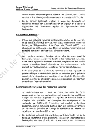 Résumé Théorique et
                                       Module : Gestion des Ressources Humaines
Guide de Travaux Pratiques


       Concrètement, cela correspond à la tenue des dossiers, des fichiers
       de base et à la mise à jour des mouvements statistiques d’effectifs.
   -   Ce qui conduit également à gérer la tenue des documents et
       registres imposés par la réglementation en vigueur et à veiller à
       l’application des dispositions légales et réglementaires dans
       l’entreprise.

Les relations humaines :

   -   L’école des relations humaines a influencé l’évolution de la fonction,
       en ce qu’elle a constitué entre 1930 et 1950, une réaction contre les
       limites de l’Organisation Scientifique du Travail (OST). Les
       chercheurs de cette école (Elton Mayo) ont conclu à l’importance des
       facteurs d’ambiance et relationnel sur le rendement.

       Les relations sociales, l’hygiène et la sécurité, mais aussi la
       formation, viennent enrichir la fonction des ressources humaines.
       Selon cette logique des relations humaines, l’organisation est conçue
       comme u système fermé vis-à-vis de son environnement, mais
       prenant particulièrement en compte les facteurs psychologiques.
   -   Cette conception de la gestion du personnel dans les organisations
       permet d’élargir le champ de la gestion du personnel par la prise en
       compte de la dimension psychologique et sociale de la décision, elle
       permet en outre de globaliser l’approche du personnel en s’écartant
       du mythe de l’homo-oeconomicus.

Le management stratégique des ressources humaines :

       La modernisation qui a suivi les chocs pétroliers, la forte
       concurrence et les restructurations ont exacerbé les problèmes
       d’emploi des hommes : suppression des postes et d’emplois, création
       d’emplois plus qualifiés. Les stratégies des entreprises et la
       recherche de l’efficacité économique ont conduit la fonction
       personnel à élargir son champ d’action, pour agir comme gestionnaire
       de ressources, prendre en charge la communication interne et
       développer le conseil à la hiérarchie.
   -   Ces évolutions indiquent des orientations de la fonction RH vers à la
       fois plus d’autonomie et une plus grande intégration à la stratégie de
       l’entreprise, au sens où elle met e son service des ressources


OFPPT/DRIF/DRTA/ISIHR
 
