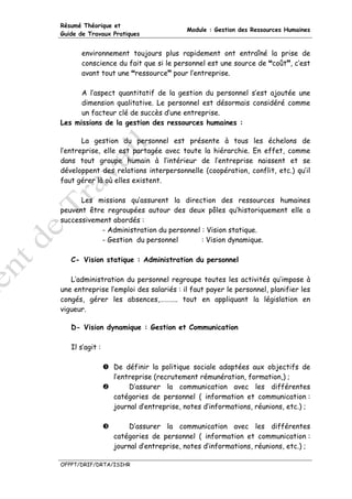 Résumé Théorique et
                                        Module : Gestion des Ressources Humaines
Guide de Travaux Pratiques


      environnement toujours plus rapidement ont entraîné la prise de
      conscience du fait que si le personnel est une source de coût , c’est
      avant tout une ressource pour l’entreprise.

      A l’aspect quantitatif de la gestion du personnel s’est ajoutée une
      dimension qualitative. Le personnel est désormais considéré comme
      un facteur clé de succès d’une entreprise.
Les missions de la gestion des ressources humaines :

       La gestion du personnel est présente à tous les échelons de
l’entreprise, elle est partagée avec toute la hiérarchie. En effet, comme
dans tout groupe humain à l’intérieur de l’entreprise naissent et se
développent des relations interpersonnelle (coopération, conflit, etc.) qu’il
faut gérer là où elles existent.

      Les missions qu’assurent la direction des ressources humaines
peuvent être regroupées autour des deux pôles qu’historiquement elle a
successivement abordés :
           - Administration du personnel : Vision statique.
           - Gestion du personnel        : Vision dynamique.

   C- Vision statique : Administration du personnel

   L’administration du personnel regroupe toutes les activités qu’impose à
une entreprise l’emploi des salariés : il faut payer le personnel, planifier les
congés, gérer les absences,……….. tout en appliquant la législation en
vigueur.

   D- Vision dynamique : Gestion et Communication

   Il s’agit :

                 De définir la politique sociale adaptées aux objectifs de
                 l’entreprise (recrutement rémunération, formation,) ;
                      D’assurer la communication avec les différentes
                 catégories de personnel ( information et communication :
                 journal d’entreprise, notes d’informations, réunions, etc.) ;

                     D’assurer la communication avec les différentes
                 catégories de personnel ( information et communication :
                 journal d’entreprise, notes d’informations, réunions, etc.) ;

OFPPT/DRIF/DRTA/ISIHR
 