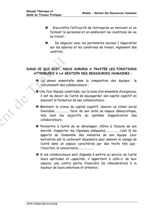 Résumé Théorique et
                                       Module : Gestion des Ressources Humaines
Guide de Travaux Pratiques




                   D’accroître l’efficacité de l’entreprise en motivant et en
                 formant le personnel et en améliorant les conditions de vie
                 au travail ;

                    De négocier avec les partenaires sociaux ( négociation
                 sur les salaires et les conditions de travail, règlement des
                 conflits) .




DANS CE QUI SUIT, NOUS AURONS A TRAITER LES FONCTIONS
   ATTRIBUEES A LA GESTION DES RESSOURCES HUMAINES :

           La phase essentielle dans la composition des équipes : le
          recrutement des collaborateurs ;

         Une fois l’équipe constituée, sur la base d’un ensemble d’exigences,
         il est du devoir de l’unité de sauvegarder son capital cognitif en
         assurant la formation de ses collaborateurs ;

          Maintenir le niveau du capital cognitif, assurer un climat social
          favorable……………….. faire de son unité un espace démocratique,
          tels sont les objectifs du système d’appréciation des
          collaborateurs ;

          Permettre à l’unité de se développer, d’être à l’écoute de son
          marché, d’apporter les réponses adéquates…………………c’est là les
          apports de l’ensemble des membres de son équipe. Leur
          motivation est le carburant nécessaire pour assurer le voyage de
          l’unité dans un espace caractérisé par des traits tels que :
          l’incertain, la concurrence,…………….. ;

         Si les collaborateurs sont disposés à mettre au service de l’unité
         leurs aptitudes et capacités, il appartient à celle-ci de leur
         assurer une contre partie financière (la rémunération) à la
         hauteur de leurs ambitions et attentes ;




OFPPT/DRIF/DRTA/ISIHR
 
