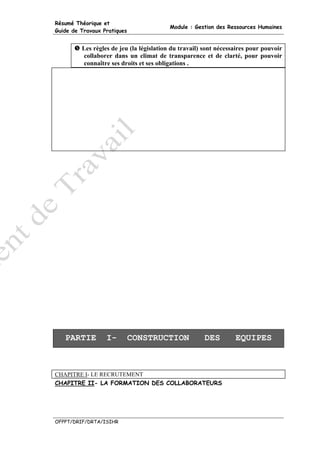 Résumé Théorique et
                                         Module : Gestion des Ressources Humaines
Guide de Travaux Pratiques


         Les règles de jeu (la législation du travail) sont nécessaires pour pouvoir
         collaborer dans un climat de transparence et de clarté, pour pouvoir
         connaître ses droits et ses obligations .




   PARTIE         I-         CONSTRUCTION             DES         EQUIPES



CHAPITRE I- LE RECRUTEMENT
CHAPITRE II- LA FORMATION DES COLLABORATEURS




OFPPT/DRIF/DRTA/ISIHR
 