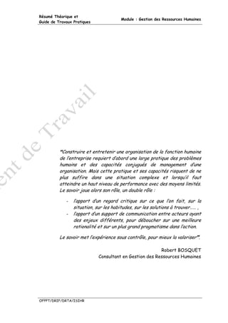 Résumé Théorique et
                                       Module : Gestion des Ressources Humaines
Guide de Travaux Pratiques




           Construire et entretenir une organisation de la fonction humaine
          de l’entreprise requiert d’abord une large pratique des problèmes
          humains et des capacités conjugués de management d’une
          organisation. Mais cette pratique et ses capacités risquent de ne
          plus suffire dans une situation complexe et lorsqu’il faut
          atteindre un haut niveau de performance avec des moyens limités.
          Le savoir joue alors son rôle, un double rôle :

             -   l’apport d’un regard critique sur ce que l’on fait, sur la
                 situation, sur les habitudes, sur les solutions à trouver…… ,
             -   l’apport d’un support de communication entre acteurs ayant
                 des enjeux différents, pour déboucher sur une meilleure
                 rationalité et sur un plus grand pragmatisme dans l’action.

          Le savoir met l’expérience sous contrôle, pour mieux la valoriser .

                                                         Robert BOSQUET
                             Consultant en Gestion des Ressources Humaines




OFPPT/DRIF/DRTA/ISIHR
 