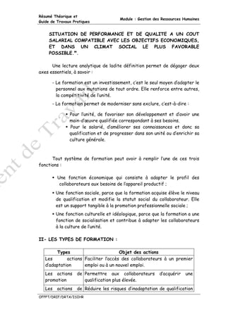 Résumé Théorique et
                                       Module : Gestion des Ressources Humaines
Guide de Travaux Pratiques


     SITUATION DE PERFORMANCE ET DE QUALITE A UN COUT
     SALARIAL COMPATIBLE AVEC LES OBJECTIFS ECONOMIQUES,
     ET DANS UN CLIMAT SOCIAL LE PLUS FAVORABLE
     POSSIBLE. .

      Une lecture analytique de ladite définition permet de dégager deux
axes essentiels, à savoir :

      - Le formation est un investissement, c’est le seul moyen d’adapter le
        personnel aux mutations de tout ordre. Elle renforce entre autres,
        la compétitivité de l’unité.
      - La formation permet de moderniser sans exclure, c’est-à-dire :

               Pour l’unité, de favoriser son développement et d’avoir une
               main-d’œuvre qualifiée correspondant à ses besoins.
               Pour le salarié, d’améliorer ses connaissances et donc sa
               qualification et de progresser dans son unité ou d’enrichir sa
               culture générale.



      Tout système de formation peut avoir à remplir l’une de ces trois
fonctions :

         Une fonction économique qui consiste à adapter le profil des
          collaborateurs aux besoins de l’appareil productif ;
         Une fonction sociale, parce que la formation acquise élève le niveau
         de qualification et modifie la statut social du collaborateur. Elle
         est un support tangible à la promotion professionnelle sociale ;
         Une fonction culturelle et idéologique, parce que la formation a une
         fonction de socialisation et contribue à adapter les collaborateurs
         à la culture de l’unité.

II- LES TYPES DE FORMATION :

        Types                         Objet des actions
   Les       actions Faciliter l’accès des collaborateurs à un premier
   d’adaptation      emploi ou à un nouvel emploi.
   Les actions     de Permettre aux collaborateurs        d’acquérir    une
   promotion          qualification plus élevée.
   Les   actions   de Réduire les risques d’inadaptation de qualification
OFPPT/DRIF/DRTA/ISIHR
 
