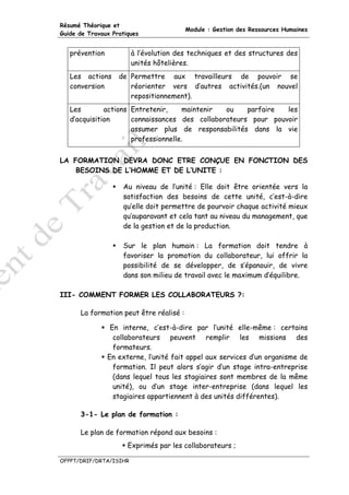 Résumé Théorique et
                                         Module : Gestion des Ressources Humaines
Guide de Travaux Pratiques


   prévention           à l’évolution des techniques et des structures des
                        unités hôtelières.
   Les actions     de Permettre aux travailleurs de pouvoir se
   conversion         réorienter vers d’autres activités.(un nouvel
                      repositionnement).
   Les        actions Entretenir,    maintenir  ou    parfaire  les
   d’acquisition      connaissances des collaborateurs pour pouvoir
                      assumer plus de responsabilités dans la vie
                      professionnelle.


LA FORMATION DEVRA DONC ETRE CONÇUE EN FONCTION DES
    BESOINS DE L’HOMME ET DE L’UNITE :

                    Au niveau de l’unité : Elle doit être orientée vers la
                    satisfaction des besoins de cette unité, c’est-à-dire
                    qu’elle doit permettre de pourvoir chaque activité mieux
                    qu’auparavant et cela tant au niveau du management, que
                    de la gestion et de la production.

                    Sur le plan humain : La formation doit tendre à
                    favoriser la promotion du collaborateur, lui offrir la
                    possibilité de se développer, de s’épanouir, de vivre
                    dans son milieu de travail avec le maximum d’équilibre.

III- COMMENT FORMER LES COLLABORATEURS ?:

      La formation peut être réalisé :

                 En interne, c’est-à-dire par l’unité elle-même : certains
                  collaborateurs peuvent remplir les missions des
                  formateurs.
                En externe, l’unité fait appel aux services d’un organisme de
                  formation. Il peut alors s’agir d’un stage intra-entreprise
                  (dans lequel tous les stagiaires sont membres de la même
                  unité), ou d’un stage inter-entreprise (dans lequel les
                  stagiaires appartiennent à des unités différentes).

      3-1- Le plan de formation :

      Le plan de formation répond aux besoins :
                      Exprimés par les collaborateurs ;

OFPPT/DRIF/DRTA/ISIHR
 
