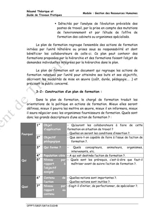 Résumé Théorique et
                                                   Module : Gestion des Ressources Humaines
      Guide de Travaux Pratiques


                              Détectés par l’analyse de l’évolution prévisible des
                             postes de travail, par la prise en compte des mutations
                             de l’environnement et par l’étude de l’offre de
                             formation des cabinets ou organismes spécialisés.

             Le plan de formation regroupe l’ensemble des actions de formation
      initiées par l’unité hôtelière ou prises sous sa responsabilité et dont
      bénéficier les collaborateurs de celle-ci. Ce plan peut contenir des
      formations proposées par la hiérarchie et des formations faisant l’objet de
      demandes individuelles intégrées par la hiérarchie dans le plan.

            Le plan de formation est un document qui regroupe les actions de
      formation retenues par l’unité pour atteindre ses buts et ses objectifs,
      décrivant les modalités de mise en œuvre (coût, durée, pédagogie…. .) et
      précisant le public concerné.

            3-2- Construction d’un plan de formation :

             Dans le plan de formation, le chargé de formation traduit les
      orientations de la politique en actions de formation. Mieux elles seront
      définies, mieux il pourra les mettre en œuvre, mieux il en informera, mieux
      il saura négocier avec les organismes fournisseurs de formation. Quels sont
      donc les grands descripteurs d’une action de formation ? :

             1°   Objet                - Qu’auront les collaborateurs à faire de cette
                  d’application        formation en situation de travail ?
Pourquoi                               - Quelles en seront les conditions d’insertion ?.
             2°   Objectif             - Que sera-t-on capable de faire à l’issue de l’action de
                  pédagogique             formation ?.

             3°   Qui forme ?          -Quels    concepteurs,     animateurs,    organismes,
                                      intervenants, etc.
             4°   Population cible - A qui est destinée l’action de formation ?.
Qui          5°   Niveau       par - Quels sont les prérequis, c’est-à-dire que faut-il
                  rapport        à    maîtriser avant de suivre l’action de formation ?.
                  l’objectif
                  assigné

             6°   Contenu          de - Quelles notions sont importantes ?.
                  l’action            - Quelles notions sont inutiles ?.
Quoi         7°   Niveau          par -S’agit-il d’initier, de perfectionner, de spécialiser ?.
                  rapport          au
                  contenu



      OFPPT/DRIF/DRTA/ISIHR
 