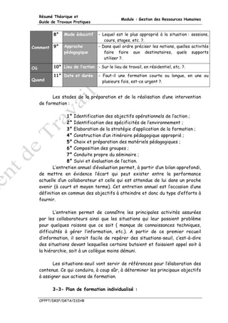 Résumé Théorique et
                                               Module : Gestion des Ressources Humaines
     Guide de Travaux Pratiques


            8°   Mode éducatif     - Lequel est le plus approprié à la situation : sessions,
                                      cours, stages, etc. ?.
Comment 9°       Approche          - Dans quel ordre préciser les notions, quelles activités
                 pédagogique          faire faire aux destinataires, quels supports
                                      utiliser ?.

Où          10° Lieu de l’action - Sur le lieu de travail, en résidentiel, etc. ?.

            11° Date et durée      - Faut-il une formation courte ou longue, en une ou
Quand                                plusieurs fois, est-ce urgent ?.


           Les stades de la préparation et de la réalisation d’une intervention
     de formation :

                  1° Identification des objectifs opérationnels de l’action ;
                  2° Identification des spécificités de l’environnement ;
                  3° Elaboration de la stratégie d’application de la formation ;
                  4° Construction d’un itinéraire pédagogique approprié ;
                  5° Choix et préparation des matériels pédagogiques ;
                  6° Composition des groupes ;
                  7° Conduite propre du séminaire ;
                  8° Suivi et évaluation de l’action.
           L’entretien annuel d’évaluation permet, à partir d’un bilan approfondi,
     de mettre en évidence l’écart qui peut exister entre la performance
     actuelle d’un collaborateur et celle qui est attendue de lui dans un proche
     avenir (à court et moyen terme). Cet entretien annuel est l’occasion d’une
     définition en commun des objectifs à atteindre et donc du type d’efforts à
     fournir.

            L’entretien permet de connaître les principales activités assurées
     par les collaborateurs ainsi que les situations qui leur posaient problème
     pour quelques raisons que ce soit ( manque de connaissances techniques,
     difficultés à gérer l’information, etc.). A partir de ce premier recueil
     d’information, il serait facile de repérer des situations-seuil, c’est-à-dire
     des situations devant lesquelles certains butaient et faisaient appel soit à
     la hiérarchie, soit à un collègue moins démuni.

            Les situations-seuil vont servir de références pour l’élaboration des
     contenus. Ce qui conduira, à coup sûr, à déterminer les principaux objectifs
     à assigner aux actions de formation.

           3-3- Plan de formation individualisé :

     OFPPT/DRIF/DRTA/ISIHR
 