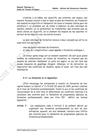 Résumé Théorique et
                                        Module : Gestion des Ressources Humaines
Guide de Travaux Pratiques




      L’individu a lui-même ses objectifs, ses attentes, ses enjeux, ses
besoins. Pourquoi n’aurait-il pas lui aussi un plan de formation, qui traduirait
ses besoins en objectifs et indiquerait les voies et moyens choisis pour les
satisfaire ?. Le problème est de l’aider à élaborer un plan individuel de
manière réaliste, en lui permettant de transformer des attentes plus au
moins claires en objectifs, en lui donnant les moyens de les exprimer et
surtout de les négocier avec les autres acteurs.

       Le plan individuel de formation renvoie à deux concepts qui ont la vie
aussi dure l’un que l’autre :

   -   celui de besoin individuel de formation,
   -   et celui de « stagification » aussi appelée « formation catalogue ».

      Le retour après stage est un moment essentiel. On sait qu’un grand
nombre de collaborateurs, de retour de formation, ne trouvent pas les
moyens de valoriser réellement ce qu’ils ont appris, ce qui est l’une des
causes majeures de gaspillage d’argent, d’énergie, et de motivation. La
négociation des conditions de réussite, après et avant, est l’une des clés
nécessaires.



       3-4- La formation et la législation:

       L’Etat encourage les entreprises à investir en formation de leur
capital humain. Le Décret n° 2-73-633 29 rebia II 1394, portant création
de la taxe de formation professionnelle, fixant le aux et les conditions de
recouvrement de la dite taxe et déterminant les conditions relatives à la
conclusion des contrats pour la réalisation de programmes spéciaux de
formation professionnelle, dans son titre III         définit les termes
législatifs :

Article 7 :    Les employeurs visés à l’article 2 du présent décret qui
              organisent une formation professionnelle au sein de leur
              entreprise, epuvent, sur leur demande, conclure avec l’office
              des contrats pour la réalisation de programmes spéciaux de
              formation professionnelle.




OFPPT/DRIF/DRTA/ISIHR
 
