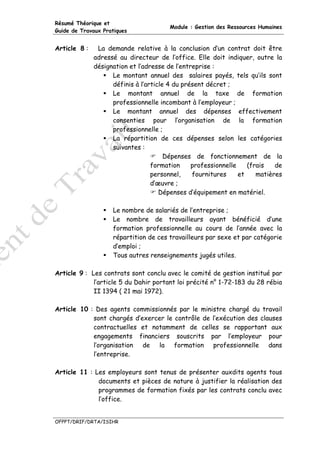 Résumé Théorique et
                                       Module : Gestion des Ressources Humaines
Guide de Travaux Pratiques


Article 8 :    La demande relative à la conclusion d’un contrat doit être
              adressé au directeur de l’office. Elle doit indiquer, outre la
              désignation et l’adresse de l’entreprise :
                    Le montant annuel des salaires payés, tels qu’ils sont
                    définis à l’article 4 du présent décret ;
                    Le montant annuel de la taxe de formation
                    professionnelle incombant à l’employeur ;
                    Le montant annuel des dépenses effectivement
                    consenties pour l’organisation de la formation
                    professionnelle ;
                    La répartition de ces dépenses selon les catégories
                    suivantes :
                                       Dépenses de fonctionnement de la
                                  formation     professionnelle    (frais   de
                                  personnel,    fournitures     et    matières
                                  d’œuvre ;
                                     Dépenses d’équipement en matériel.

                    Le nombre de salariés de l’entreprise ;
                    Le nombre de travailleurs ayant bénéficié d’une
                    formation professionnelle au cours de l’année avec la
                    répartition de ces travailleurs par sexe et par catégorie
                    d’emploi ;
                    Tous autres renseignements jugés utiles.

Article 9 : Les contrats sont conclu avec le comité de gestion institué par
             l’article 5 du Dahir portant loi précité n° 1-72-183 du 28 rébia
             II 1394 ( 21 mai 1972).

Article 10 : Des agents commissionnés par le ministre chargé du travail
            sont chargés d’exercer le contrôle de l’exécution des clauses
            contractuelles et notamment de celles se rapportant aux
            engagements financiers souscrits par l’employeur pour
            l’organisation de la formation professionnelle dans
            l’entreprise.

Article 11 : Les employeurs sont tenus de présenter auxdits agents tous
              documents et pièces de nature à justifier la réalisation des
              programmes de formation fixés par les contrats conclu avec
              l’office.


OFPPT/DRIF/DRTA/ISIHR
 