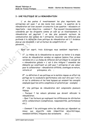 Résumé Théorique et
                                      Module : Gestion des Ressources Humaines
Guide de Travaux Pratiques




I- UNE POLITIQUE DE LA REMUNERATION

       L’ un des postes d’ investissement les plus importants des
entreprises est aussi l’ un des moins bien connus : la question de la
rémunération est bien souvent circonscrite à une question – nécessaire et
importante – mais réductrice : combien ?. Plus souvent (inconsciemment)
considérée par les dirigeants comme un coût qu’ un investissement, la
rémunération est pourtant l’ un des plus puissants vecteurs de
communication des valeurs de l’ entreprise. Accorder une réflexion plus
profonde à la définition d’une politique de rémunération est à l’ évidence
plus qu’ une nécessité, c’ est un facteur de compétitivité et de
pérennité.

      Dans cet esprit, trois éclairages nous semblent importants :

        1°. Le thème de la rémunération ne saurait se limiter à la simple
        notion de rémunération versées en espèces (salaire fixe, primes
        variables etc.). Le champ de réflexion doit privilégier le concept de
        « rémunération globale » c’ est à dire intégrer l’ ensemble des
        éléments qui constituent un coût pour l’ entreprise et une valeur
        pour le collaborateur : rémunération différée, avantages en nature,
        retraite et        prévoyance, etc. ;

        2°. La définition d’ une politique en la matière impose un effort de
        partage sur le vocabulaire (performance cela veut dire quoi ? etc.)
        et sur la cohérence et les liens logiques qui unissent les concepts
        employés (quel lien entre compétence et potentiel par exemple) ;

        3°. Une politique de rémunération doit comprendre plusieurs
        thèmes                                                            :
        - Pourquoi ? les valeurs pérennes que doivent véhiculer la
        rémunération;
        - Quoi ? les facteurs qui expliquent les différences de rétribution
        entre collaborateurs (compétences, responsabilités, performances
        etc.)                                                             ;

        - Comment ? les arbitrages entre les véhicules qui répondent au
        mieux   aux   objectifs   visés    (répartition   sécurité/risque,
        immédiat/différé, fréquence des versements      etc.) ;


OFPPT/DRIF/DRTA/ISIHR
 