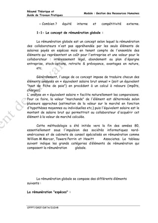 Résumé Théorique et
                                      Module : Gestion des Ressources Humaines
Guide de Travaux Pratiques


        - Combien ?      équité   interne    et    compétitivité    externe.

      1-1- Le concept de rémunération globale :

       La rémunération globale est un concept selon lequel la rémunération
des collaborateurs n'est pas appréhendée par les seuls éléments de
salaires payés en espèces mais en tenant compte de l'ensemble des
éléments qui représentent un coût pour l'entreprise et une valeur pour le
collaborateur : intéressement légal, abondement au plan d'épargne
entreprise, stock-options, retraite & prévoyance, avantages en nature,
       etc.

       Généralement, l'usage de ce concept impose de traduire chacun des
éléments analysés en « équivalent salaire brut annuel » (soit un équivalent
"haut de fiche de paie") en procédant à un calcul à rebours (impôts,
charges).
L’ analyse en « équivalent salaire » facilite naturellement les comparaisons.
Pour ce faire, la valeur "marchande" de l'élément est déterminée selon
plusieurs approches (estimation de la valeur sur le marché en fonction
d'hypothèses moyennes ou individuelles etc.) puis l'équivalent salaire est le
montant de salaire brut qui permettrait au collaborateur d'acquérir cet
élément à la valeur de marché calculée.

      Cette méthodologie a été initiée vers la fin des années 80,
essentiellement sous l'impulsion des sociétés informatiques nord-
américaines et de cabinets de conseil spécialisés en rémunération comme
William M Mercer, Towers Perrin et Hewitt         Associates. Le tableau
suivant indique les grands catégories d’éléments de rémunération qui
composent la rémunération     globale.




      La rémunération globale se compose des différents éléments
suivants :

La rémunération "espèces" :



OFPPT/DRIF/DRTA/ISIHR
 