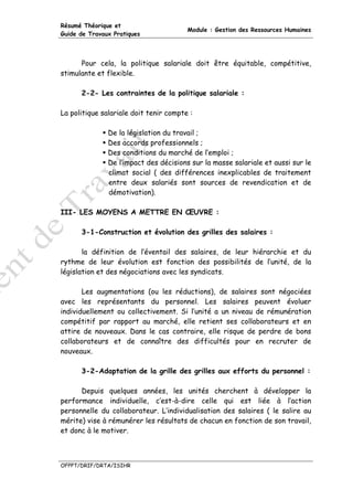 Résumé Théorique et
                                        Module : Gestion des Ressources Humaines
Guide de Travaux Pratiques




      Pour cela, la politique salariale doit être équitable, compétitive,
stimulante et flexible.

      2-2- Les contraintes de la politique salariale :

La politique salariale doit tenir compte :

               De la législation du travail ;
               Des accords professionnels ;
               Des conditions du marché de l’emploi ;
               De l’impact des décisions sur la masse salariale et aussi sur le
               climat social ( des différences inexplicables de traitement
               entre deux salariés sont sources de revendication et de
               démotivation).

III- LES MOYENS A METTRE EN ŒUVRE :

      3-1-Construction et évolution des grilles des salaires :

       la définition de l’éventail des salaires, de leur hiérarchie et du
rythme de leur évolution est fonction des possibilités de l’unité, de la
législation et des négociations avec les syndicats.

       Les augmentations (ou les réductions), de salaires sont négociées
avec les représentants du personnel. Les salaires peuvent évoluer
individuellement ou collectivement. Si l’unité a un niveau de rémunération
compétitif par rapport au marché, elle retient ses collaborateurs et en
attire de nouveaux. Dans le cas contraire, elle risque de perdre de bons
collaborateurs et de connaître des difficultés pour en recruter de
nouveaux.

      3-2-Adaptation de la grille des grilles aux efforts du personnel :

      Depuis quelques années, les unités cherchent à développer la
performance individuelle, c’est-à-dire celle qui est liée à l’action
personnelle du collaborateur. L’individualisation des salaires ( le salire au
mérite) vise à rémunérer les résultats de chacun en fonction de son travail,
et donc à le motiver.



OFPPT/DRIF/DRTA/ISIHR
 