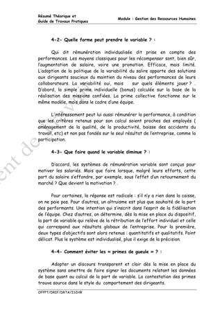 Résumé Théorique et
                                        Module : Gestion des Ressources Humaines
Guide de Travaux Pratiques




      4-2- Quelle forme peut prendre le variable ? :

       Qui dit rémunération individualisée dit prise en compte des
performances. Les moyens classiques pour les récompenser sont, bien sûr,
l’augmentation de salaire, voire une promotion. Efficace, mais limité.
L’adoption de la politique de la variabilité du salire apporte des solutions
aux dirigeants soucieux du maintien du niveau des performances de leurs
collaborateurs. La variabilité oui, mais      sur quels éléments jouer ? .
D’abord, la simple prime individuelle (bonus) calculée sur la base de la
réalisation des missions confiées. La prime collective fonctionne sur le
même modèle, mais dans le cadre d’une équipe.

       L’intéressement peut lui aussi rémunérer la performance, à condition
que les critères retenus pour son calcul soient proches des employés (
aménagement de la qualité, de la productivité, baisse des accidents du
travail, etc) et non pas fondés sur le seul résultat de l’entreprise, comme la
participation.

      4-3- Que faire quand le variable diminue ? :

      D’accord, les systèmes de rémunération variable sont conçus pour
motiver les salariés. Mais que faire lorsque, malgré leurs efforts, cette
part du salaire s’effondre, par exemple, sous l’effet d’un retournement du
marché ? Que devient la motivation ? .

       Pour certaines, la réponse est radicale : s’il n’y a rien dans la caisse,
on ne paie pas. Pour d’autres, un altruisme est plus que souhaité de la part
des performants. Une intention qui s’inscrit dans l’esprit de la fidélisation
de l’équipe. Chez d’autres, on détermine, dès la mise en place du dispositif,
la part de variable qui relève de la rétribution de l’effort individuel et celle
qui correspond aux résultats globaux de l’entreprise. Pour la première,
deux types d’objectifs sont alors retenus : quantitatifs et qualitatifs. Point
délicat. Plus le système est individualisé, plus il exige de la précision.

      4-4- Comment éviter les « primes de gueule » ? :

      Adopter un discours transparent et clair dès la mise en place du
système sans omettre de faire signer les documents relatant les données
de base quant au calcul de la part de variable. La contestation des primes
trouve source dans le style du comportement des dirigeants.

OFPPT/DRIF/DRTA/ISIHR
 