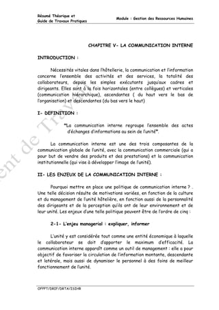 Résumé Théorique et
                                       Module : Gestion des Ressources Humaines
Guide de Travaux Pratiques




                             CHAPITRE V- LA COMMUNICATION INTERNE

INTRODUCTION :

       Nécessités vitales dans l’hôtellerie, la communication et l’information
concerne l’ensemble des activités et des services, la totalité des
collaborateurs, depuis les simples exécutants jusqu’aux cadres et
dirigeants. Elles sont à la fois horizontales (entre collègues) et verticales
(communication hiérarchique), ascendantes ( du haut vers le bas de
l’organisation) et descendantes (du bas vers le haut)

I- DEFINITION :

               La communication interne regroupe l’ensemble des actes
               d’échanges d’informations au sein de l’unité .

       La communication interne est une des trois composantes de la
communication globale de l’unité, avec la communication commerciale (qui a
pour but de vendre des produits et des prestations) et la communication
institutionnelle (qui vise à développer l’image de l’unité).

II- LES ENJEUX DE LA COMMUNICATION INTERNE :

       Pourquoi mettre en place une politique de communication interne ? .
Une telle décision résulte de motivations variées, en fonction de la culture
et du management de l’unité hôtelière, en fonction aussi de la personnalité
des dirigeants et de la perception qu’ils ont de leur environnement et de
leur unité. Les enjeux d’une telle politique peuvent être de l’ordre de cinq :

      2-1- L’enjeu managerial : expliquer, informer

      L’unité y est considérée tout comme une entité économique à laquelle
le collaborateur se doit d’apporter le maximum d’efficacité. La
communication interne apparaît comme un outil de management : elle a pour
objectif de favoriser la circulation de l’information montante, descendante
et latérale, mais aussi de dynamiser le personnel à des foins de meilleur
fonctionnement de l’unité.



OFPPT/DRIF/DRTA/ISIHR
 