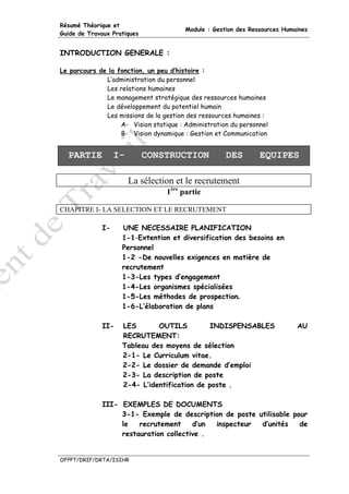 Résumé Théorique et
                                        Module : Gestion des Ressources Humaines
Guide de Travaux Pratiques


INTRODUCTION GENERALE :

Le parcours de la fonction, un peu d’histoire :
              L’administration du personnel
              Les relations humaines
              Le management stratégique des ressources humaines
              Le développement du potentiel humain
              Les missions de la gestion des ressources humaines :
                   A- Vision statique : Administration du personnel
                   B- Vision dynamique : Gestion et Communication


  PARTIE          I-         CONSTRUCTION            DES        EQUIPES

                       La sélection et le recrutement
                                  1ère partie

CHAPITRE I- LA SELECTION ET LE RECRUTEMENT

             I-     UNE NECESSAIRE PLANIFICATION
                    1-1-Extention et diversification des besoins en
                    Personnel
                    1-2 -De nouvelles exigences en matière de
                    recrutement
                    1-3-Les types d’engagement
                    1-4-Les organismes spécialisées
                    1-5-Les méthodes de prospection.
                    1-6-L’élaboration de plans

             II-    LES       OUTILS          INDISPENSABLES                AU
                    RECRUTEMENT:
                    Tableau des moyens de sélection
                    2-1- Le Curriculum vitae.
                    2-2- Le dossier de demande d’emploi
                    2-3- La description de poste
                    2-4- L’identification de poste .

             III- EXEMPLES DE DOCUMENTS
                  3-1- Exemple de description de poste utilisable pour
                  le   recrutement     d’un inspecteur  d’unités    de
                  restauration collective .


OFPPT/DRIF/DRTA/ISIHR
 