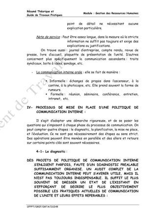 Résumé Théorique et
                                        Module : Gestion des Ressources Humaines
Guide de Travaux Pratiques


                             point de détail ne          nécessitant    aucune
                             explication particulière.

       Note de service : Peut être assez longue, dans la mesure où la stricte
                            information ne suffit pas toujours et exige des
                            explications ou justifications.
         On trouve aussi : journal d’entreprise, compte rendu, revue de
presse, livre d’accueil, plaquette de présentation de l’unité. D’autres
concernent plus spécifiquement la communication ascendante : traits
syndicaux, boite à idées, sondage, etc.

   -   La communication interne orale : elle se fait de manière :

                Informelle : échanges de propos dans l’ascenseur, à la
               cantine, à la photocopie, etc. Elle prend souvent la forme de
               rumeurs.
                 Formelle : réunion, séminaire, conférence, entretien,
               intranet, etc.

IV-    PROCESSUS DE MISE EN PLACE                  D’UNE    POLITIQUE       DE
       COMMUNICATION INTERNE :

       Il s’agit d’adopter une démarche rigoureuse, et de se poser les
questions qui s’imposent à chaque phase du processus de communication. On
peut compter quatre étapes : le diagnostic, la planification, la mise ne place,
et l’évaluation. Ce ne sont pas nécessairement des étapes au sens strict.
Des opérations peuvent être menées en parallèle et des allers et retours
sur certains points-clés sont souvent nécessaires.

       4-1- Le diagnostic :

DES PROJETS DE POLITIQUE DE COMMUNICATION INTERNE
   S’ENLISENT PARFOIS, FAUTE D’UN DIAGNOSTIC PREALABLE
   SUFFISAMMENT ORGANISE. UN AUDIT COMPLET DE LA
   COMMUNICATION INTERNE PEUT S’AVERER UTILE, MAIS IL
   N’EST PAS TOUJOURS INDISPENSABLE. IL SUFFIT LE PLUS
   SOUVENT DE DRESSER UN ETAT DE L’EXISTANT EN
   S’EFFORÇANT    DE  DECRIRE   LE  PLUS   OBJECTIVEMENT
   POSSIBLE LES PRATIQUES ACTUELLES DE COMMUNICATION
   DE L’UNITE ET LEURS EFFETS REPERABLES :


OFPPT/DRIF/DRTA/ISIHR
 