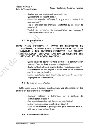 Résumé Théorique et
                                        Module : Gestion des Ressources Humaines
Guide de Travaux Pratiques


          -   Quelles sont nos pratiques de communication ?
          -   Quels effets produisent-elles ?
          -   Ces effets sont-ils conformes à ce que nous attendons ? Si
              non, pourquoi ?
          -   Faut-il améliorer les pratiques existantes ou en créer de
              nouvelles ?
          -   Y-a-t-il des difficultés de communication, des blocages ?
              Comment se manifestent-ils ?



      4-2- La planification :

CETTE PHASE CONSISTE, A PARTIR DU DIAGNOSTIC DE
   SITUATION, A DEFINIR LES ACTIONS APPROPRIEES POUR
   PARVENIR A DES OBJECTIFS EXPLICITES. ELLE SOULEVE
   PRINCIPALEMENT DES QUESTIONS SUR LES OBJECTIFS, LES
   METHODES ET LES MOYENS D’ACTION :

          -   Quels objectifs souhaitons-nous donner à la communication
              interne ? Quel est l’axe que nous privilégierons ?
          -   Quelle méthode et quels moyens d’action nous donnons-nous ?
          -   Les méthodes et les moyens d’action sont-ils en cohérence
              avec la culture de l’unité ?
          -   Les moyens d’action sont-ils articulés entre eux ? ( définition
              du programme et échéancier).

      4-3- La mise en place d’action :

   Cette phase pose à la fois des questions relatives à la mobilisation des
énergies et des questions d’ordre tactique :

          -   Comment mobiliser la hiérarchie sur la politique de
              communication interne ?
          -   Chacun a-t-il conscience de l’importance de l’enjeu ?
          -   Les moyens mis en œuvre sont-ils suffisants ?
          -   Quel est le montant le plus opportun pour démarrer telle ou
              telle des actions prévues ?, etc.

      4-4- L’évaluation et le suivi :



OFPPT/DRIF/DRTA/ISIHR
 