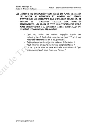 Résumé Théorique et
                                      Module : Gestion des Ressources Humaines
Guide de Travaux Pratiques


LES ACTIONS DE COMMUNICATION MISES EN PLACE, IL S’AGIT
    DE SAVOIR SI METHODES ET MOYENS ONT PERMIS
    D’ATTEINDRE LES OBJECTIFS QUE L’ON S’EST DONNE ET, SI
    BESOIN   EST,   D’ADAPTER   CEUX-CI    AUX  REALITES
    RENCONTREES. UN BILAN DE TYPE AVANT/APRES EST UTILE
    MAIS INSUFFISANT ; IL CONVIENT AUSSI D’INSTALLER UN
    SYSTEME D’EVALUATION PERMANENT :

          -   Quel est l’écho des actions engagées auprès des
              collaborateurs ? Sont-elles comprises de tous ? Y a-t-il des
              réactions différenciées et, si oui, pourquoi ? .
          -   Estimons nous que les objectifs visés ont été atteints ?
          -   Faut-il mettre en œuvre des moyens complémentaires ?
          -   La tactique de mise en place était-elle satisfaisante ? Quel
              enseignement peut-on en tirer pour l’avenir ?




OFPPT/DRIF/DRTA/ISIHR
 