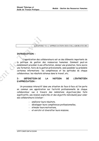 Résumé Théorique et
                                       Module : Gestion des Ressources Humaines
Guide de Travaux Pratiques




                    CHAPITRE VI- L’APPRECIATION DES COLLABORATEURS



INTRODUCTION :

       L’appréciation des collaborateurs est un des éléments importants de
la politique de gestion des ressources humaines. Comment peut-on
valablement procéder à une affectation, donner une promotion, faire suivre
une formation, faire de la gestion prévisionnelle, sans posséder au préalable
certaines informations : les compétences et les aptitudes de chaque
collaborateur, les résultats obtenus dans le travail, etc.

I-    DEFINITION DE            LA      NOTION         DE       L’ENTRETIEN
D’APPRECIATION :

    Un processus interactif dans une situation de face-à-face où l’on porte
en commun une appréciation sur l’activité professionnelle de chaque
collaborateur vue à travers des médiations objectives (des faits
significatifs, une mission explicitée et des objectifs individuels) pour aider
ses collaborateurs à évoluer :

             -   améliorer leurs résultats,
             -   développer leurs compétences professionnelles,
             -   stimuler leurs motivations,
             -   et enrichir et diversifier leurs missions.




OFPPT/DRIF/DRTA/ISIHR
 
