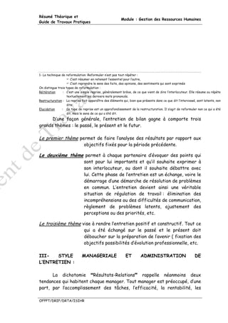 Résumé Théorique et
                                                         Module : Gestion des Ressources Humaines
Guide de Travaux Pratiques




1- La technique de reformulation :Reformuler n’est pas tout répéter :
                      C’est résumer en retenant l’essentiel pour l’autre,
                      C’est reprendre le sens des faits, des opinions, des sentiments qui sont exprimés
On distingue trois types de reformulation :
Réitération      : C’est une simple reprise, généralement brève, de ce que vient de dire l’interlocuteur. Elle résume ou répète
                   textuellement les derniers mots prononcés.
Restructuration : La reprise fait apparaître des éléments qui, bien que présents dans ce que dit l’interviewé, sont latents, non
                   dits.
Elucidation     : Ce type de reprise est un approfondissement de la restructuration. Il s’agit de reformuler non ce qui a été
                   dit, mais le sens de ce qui a été dit.
      D’une façon générale, l’entretien de bilan gagne à comporte trois
grands thèmes : le passé, le présent et le futur.

Le premier thème permet de faire l’analyse des résultats par rapport aux
                               objectifs fixés pour la période précédente.

Le deuxième thème permet à chaque partenaire d’évoquer des points qui
                               sont pour lui importants et qu’il souhaite exprimer à
                               son interlocuteur, ou dont il souhaite débattre avec
                               lui. Cette phase de l’entretien est un échange, voire le
                               démarrage d’une démarche de résolution de problèmes
                               en commun. L’entretien devient ainsi une véritable
                               situation de régulation de travail : élimination des
                               incompréhensions ou des difficultés de communication,
                               règlement de problèmes latents, ajustement des
                               perceptions ou des priorités, etc.

Le troisième thème vise à rendre l’entretien positif et constructif. Tout ce
                               qui a été échangé sur le passé et le présent doit
                               déboucher sur la préparation de l’avenir ( fixation des
                               objectifs possibilités d’évolution professionnelle, etc.

III-   STYLE                  MANAGERIALE                   ET         ADMINISTRATION                        DE
L’ENTRETIEN :

      La dichotomie     Résultats-Relations  rappelle néanmoins deux
tendances qui habitent chaque manager. Tout manager est préoccupé, d’une
part, par l’accomplissement des tâches, l’efficacité, la rentabilité, les

OFPPT/DRIF/DRTA/ISIHR
 