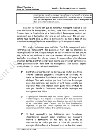 Résumé Théorique et
                                             Module : Gestion des Ressources Humaines
Guide de Travaux Pratiques


                    conditions de travail. Le manager ne pratique ni l’évitement ni la langue de
                    bois ni l’inquisition ni le jugement unilatéral. L’entretien pour un tel manager
                    n’est pas une imposition mais un outil indispensable dans le management et
                    dans la mobilisation de son équipe.


       Bien sûr, la réalité est que de nombreux managers, fidèles à leur
style quotidien de management, oscillent, dans leurs entretiens, entre le
Presse-citron, le Convivialiste et le Scribouillard. Beaucoup ne croient tout
simplement pas à l’entretien. Certains en ont même peur. Ils ont peur ,
comme nous l’avons déjà vu chez le Convivialiste, du face-à-face et des
situations inconfortables voire incontrôlables qu’ils risquent de créer.

       S’il y a des techniques pour maîtriser l’outil de management qu’est
l’entretien, le management des personnes n’est pas un ensemble de
techniques mais un art. Chaque manager se doit de rencontrer ses atouts,
ses carences, ses craintes et son style dominant de management. Il doit
s’entraîner à pratiquer le style qui convient à chaque collaborateur dans une
situation donnée. L’entretien individuel mérite une attention particulière à
cette personnalisation dans l’art du management. Son succès dépend
principalement du respect de trois conditions :

    1°     L’entretien d’appréciation ne devra pas se limiter à sa triple
           finalité classique (objectifs, évaluation et notation). Au
           cœur de l’entretien il y a l’écoute mutuelle, l’échange et le
           dialogue. Tout cela implique que dans l’entretien le manager
           pose des questions, qu’il écoute et qu’il tienne compte des
           réponses. Mais cela implique aussi qu’une telle attitude ne
           soit pas limitée à l’entretien mais qu’elle imprègne son
           management quotidien.

    2°     La pratique de l’entretien exige une certaine rigueur. L’entretien ne
           s’improvise pas ; il se prépare, il se structure. L’art dans sa conduite
           consiste à procéder d’une façon semi-directive, sans excès de rigidité
           ni de camaraderie, pour s’assurer que les deux interlocuteurs
           expriment ce que l’on voulait exprimer tout en favorisant les
           découvertes qui font la richesse d’un véritable dialogue.


    3°     Il faut reconnaître que l’utilisation des formulaires
           d’appréciation peuvent poser problèmes aux managers.
           Parfois le formulaire est mal fait, ou, au moins, sa
           construction ne cadre pas avec le style de conduite du
           manager. Mais même si le formulaire est un bon instrument

OFPPT/DRIF/DRTA/ISIHR
 