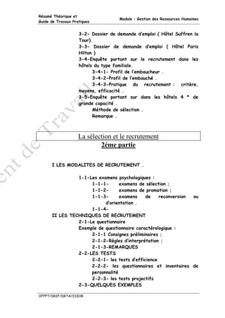 Résumé Théorique et
                                     Module : Gestion des Ressources Humaines
Guide de Travaux Pratiques


                    3-2- Dossier de demande d’emploi ( Hôtel Suffren la
                    Tour).
                    3-3- Dossier de demande d’emploi ( Hôtel Paris
                    Hilton )
                    3-4-Enquête portant sur le recrutement dans les
                    hôtels du type familiale.
                          3-4-1- Profil de l’embaucheur .
                          3-4-2-Profil de l’embauché .
                          3-4-3-Pratique du recrutement : critère,
                    moyens, efficacité .
                    3-5-Enquête portant sur dans les hôtels 4 * de
                    grande capacité .
                          Méthode de sélection .
                          Remarque .



                    La sélection et le recrutement
                            2éme partie

      I LES MODALITES DE RECRUTEMENT .

                1-1-Les examens psychologiques :
                     1-1-1-       examens de sélection ;
                     1-1-2-       examens de promotion ;
                     1-1-3-       examens    de    reconversion ou
                           d’orientation .
                     1-1-4-
      II LES TECHNIQUES DE RECRUTEMENT
                2-1-Le questionnaire
                Exemple de questionnaire caractérologique :
                     2-1-1 Consignes préliminaires ;
                     2-1-2-Règles d’interprétation ;
                     2-1-3-REMARQUES
                2-2-LES TESTS
                     2-2-1- les tests d’efficience
                     2-2-2- les questionnaires et inventaires de
                     personnalité
                     2-2-3- les tests projectifs
                2-3-QUELQUES EXEMPLES

OFPPT/DRIF/DRTA/ISIHR
 