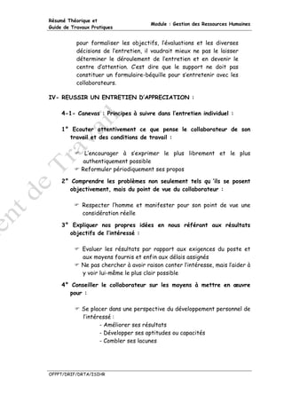 Résumé Théorique et
                                       Module : Gestion des Ressources Humaines
Guide de Travaux Pratiques


           pour formaliser les objectifs, l’évaluations et les diverses
           décisions de l’entretien, il vaudrait mieux ne pas le laisser
           déterminer le déroulement de l’entretien et en devenir le
           centre d’attention. C’est dire que le support ne doit pas
           constituer un formulaire-béquille pour s’entretenir avec les
           collaborateurs.

IV- REUSSIR UN ENTRETIEN D’APPRECIATION :

     4-1- Canevas : Principes à suivre dans l’entretien individuel :

     1° Ecouter attentivement ce que pense le collaborateur de son
       travail et des conditions de travail :

              L’encourager à s’exprimer le plus librement et le plus
             authentiquement possible
             Reformuler périodiquement ses propos

     2° Comprendre les problèmes non seulement tels qu ‘ils se posent
        objectivement, mais du point de vue du collaborateur :

             Respecter l’homme et manifester pour son point de vue une
             considération réelle

     3° Expliquer nos propres idées en nous référant aux résultats
       objectifs de l’intéressé :

             Evaluer les résultats par rapport aux exigences du poste et
             aux moyens fournis et enfin aux délais assignés
             Ne pas chercher à avoir raison conter l’intéresse, mais l’aider à
             y voir lui-même le plus clair possible

     4° Conseiller le collaborateur sur les moyens à mettre en œuvre
       pour :

             Se placer dans une perspective du développement personnel de
             l’intéressé :
                    - Améliorer ses résultats
                    - Développer ses aptitudes ou capacités
                    - Combler ses lacunes




OFPPT/DRIF/DRTA/ISIHR
 