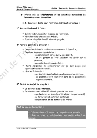 Résumé Théorique et
                                        Module : Gestion des Ressources Humaines
Guide de Travaux Pratiques


     5° Prévoir que les circonstances et les conditions matérielles de
       l’entretien seront favorables

      4-2- Canevas : Grille pour l’entretien individuel périodique :

1° Mettre l’intéressé à l’aise :

         Définir le but, l’esprit et le cadre de l’entretien,
         Faire le bilan d’une année de travail,
         Prendre ensemble des décisions de progrès.

2° Faire le point de la situation :

         Demander d’abord au collaborateur comment il l’apprécie,
         Exprimer sa propre appréciation :
                    - en commençant par ce qu’il y a de positif,
                    - en se gardant de tout jugement de valeur sur la
                    personne,
                    - en restant au niveau des faits.
           Faire s’exprimer le collaborateur sur ce qu’il pense des
          appréciations le concernant,
         L’inviter à formuler :
                    - ses souhaits éventuels de développement de carrière,
                    - les problèmes qu’il peut avoir dans sa vie personnelle
                      ou professionnelle.

3° Définir un projet de progrès :

         Le discuter avec l’intéressé,
         Déterminer avec lui les décisions à prendre touchant :
                   - son évolution personnelle (attitudes et comportement),
                   - sa formation (objectifs et contenus),
                   - l’organisation et les méthodes de travail


Tout au long de l’entretien :

               Créer un climat d’écoute et de compréhension mutuelle,
                Susciter chez le collaborateur une réelle volonté de
             progrès.




OFPPT/DRIF/DRTA/ISIHR
 