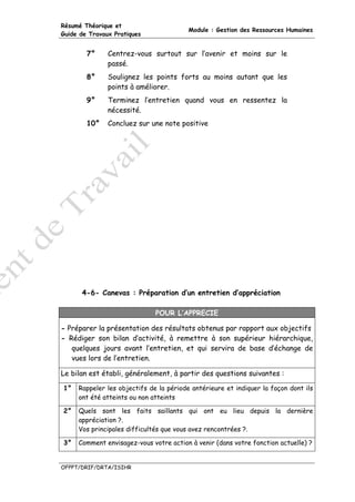 Résumé Théorique et
                                         Module : Gestion des Ressources Humaines
Guide de Travaux Pratiques


        7°     Centrez-vous surtout sur l’avenir et moins sur le
               passé.
        8°     Soulignez les points forts au moins autant que les
               points à améliorer.
        9°     Terminez l’entretien quand vous en ressentez la
               nécessité.
        10°    Concluez sur une note positive




      4-6- Canevas : Préparation d’un entretien d’appréciation

                              POUR L’APPRECIE

- Préparer la présentation des résultats obtenus par rapport aux objectifs
- Rédiger son bilan d’activité, à remettre à son supérieur hiérarchique,
   quelques jours avant l’entretien, et qui servira de base d’échange de
   vues lors de l’entretien.

Le bilan est établi, généralement, à partir des questions suivantes :

1°   Rappeler les objectifs de la période antérieure et indiquer la façon dont ils
     ont été atteints ou non atteints

2°   Quels sont les faits saillants qui ont eu lieu depuis la dernière
     appréciation ?.
     Vos principales difficultés que vous avez rencontrées ?.

3°   Comment envisagez-vous votre action à venir (dans votre fonction actuelle) ?


OFPPT/DRIF/DRTA/ISIHR
 