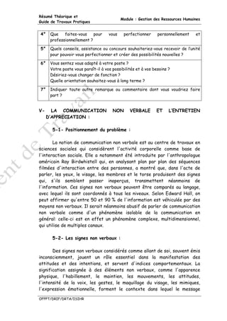 Résumé Théorique et
                                            Module : Gestion des Ressources Humaines
Guide de Travaux Pratiques


4°    Que    faites-vous    pour     vous    perfectionner     personnellement   et
      professionnellement ?

5°    Quels conseils, assistance ou concours souhaiteriez-vous recevoir de l’unité
      pour pouvoir vous perfectionner et créer des possibilités nouvelles ?

6°    Vous sentez vous adapté à votre poste ?
      Votre poste vous paraît-il à vos possibilités et à vos besoins ?
      Désiriez-vous changer de fonction ?
      Quelle orientation souhaitez-vous à long terme ?

7°    Indiquer toute autre remarque ou commentaire dont vous voudriez faire
      part ?


V-     LA COMMUNICATION                NON      VERBALE       ET     L’ENTRETIEN
     D’APPRECIATION :

       5-1- Positionnement du problème :

       La notion de communication non verbale est au centre de travaux en
sciences sociales qui considèrent l'activité corporelle comme base de
l'interaction sociale. Elle a notamment été introduite par l'anthropologue
américain Ray Birdwhistell qui, en analysant plan par plan des séquences
filmées d'interaction entre des personnes, a montré que, dans l'acte de
parler, les yeux, le visage, les membres et le torse produisent des signes
qui, s'ils semblent passer inaperçus, transmettent néanmoins de
l'information. Ces signes non verbaux peuvent être comparés au langage,
avec lequel ils sont coordonnés à tous les niveaux. Selon Edward Hall, on
peut affirmer qu'entre 50 et 90 % de l'information est véhiculée par des
moyens non verbaux. Il serait néanmoins abusif de parler de communication
non verbale comme d'un phénomène isolable de la communication en
général: celle-ci est en effet un phénomène complexe, multidimensionnel,
qui utilise de multiples canaux.

       5-2- Les signes non verbaux :

       Des signes non verbaux considérés comme allant de soi, souvent émis
inconsciemment, jouent un rôle essentiel dans la manifestation des
attitudes et des intentions, et servent d'indices comportementaux. La
signification assignée à des éléments non verbaux, comme l'apparence
physique, l'habillement, le maintien, les mouvements, les attitudes,
l'intensité de la voix, les gestes, le maquillage du visage, les mimiques,
l'expression émotionnelle, forment le contexte dans lequel le message

OFPPT/DRIF/DRTA/ISIHR
 